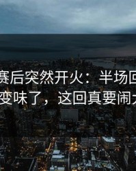 阿森纳赛后突然开火：半场回更衣室就变味了，这回真要闹大？