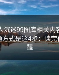 如果家人沉迷99图库相关内容，最有效的沟通方式是这4步：读完你会更清醒