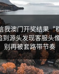 有人私信我澳门开奖结果“稳赚”链接，我追到源头发现客服头像是盗图：别再被套路带节奏