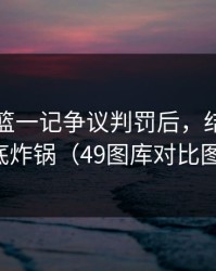 奥运男篮一记争议判罚后，结果裁判争议彻底炸锅（49图库对比图被扒出）