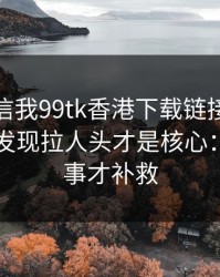 有人私信我99tk香港下载链接，我追到源头发现拉人头才是核心：别等出事才补救