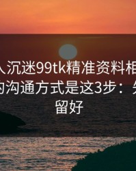 如果家人沉迷99tk精准资料相关内容，最有效的沟通方式是这3步：先把证据留好