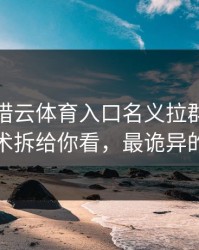 有人假借云体育入口名义拉群，我把话术拆给你看，最诡异的是
