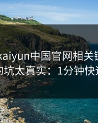 先别下 kaiyun中国官网相关链接，我踩过的坑太真实：1分钟快速避坑