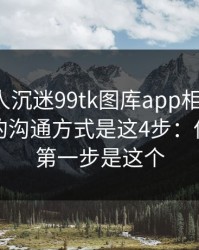 如果家人沉迷99tk图库app相关内容，最有效的沟通方式是这4步：你能做的第一步是这个