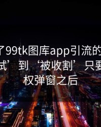 我整理了99tk图库app引流的时间线：从‘试试’到‘被收割’只要一次授权弹窗之后