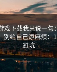 关于爱游戏下载我只说一句：先验真再操作，别给自己添麻烦：10秒快速避坑