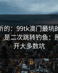 说句难听的：99tk澳门最坑的往往不是内容，是二次跳转钓鱼：照做能避开大多数坑