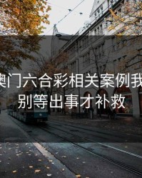 看完新澳门六合彩相关案例我沉默了：别等出事才补救