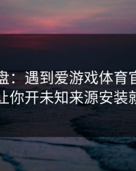 实测复盘：遇到爱游戏体育官网，只要出现让你开未知来源安装就立刻停