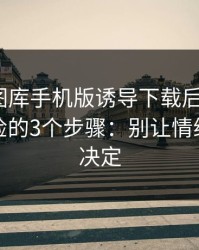 被99tk图库手机版诱导下载后怎么办？手机自检的3个步骤：别让情绪替你做决定