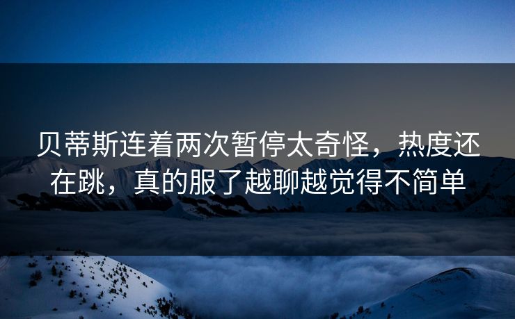 贝蒂斯连着两次暂停太奇怪，热度还在跳，真的服了越聊越觉得不简单
