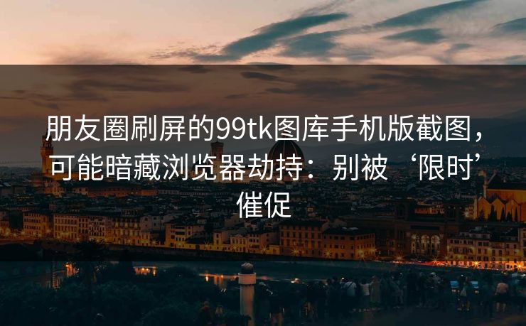 朋友圈刷屏的99tk图库手机版截图，可能暗藏浏览器劫持：别被‘限时’催促