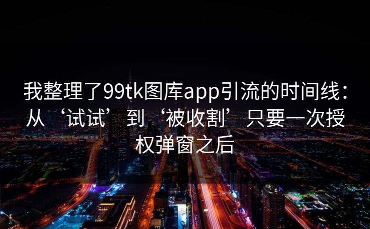 我整理了99tk图库app引流的时间线：从‘试试’到‘被收割’只要一次授权弹窗之后
