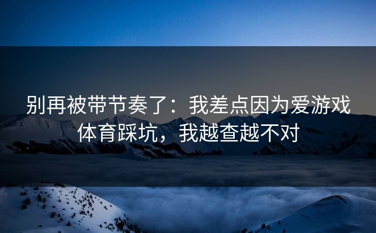 别再被带节奏了:我差点因为爱游戏体育踩坑,我越查越不对 别再被带节奏了:我差点因为爱游戏体育踩坑,我越查越不对