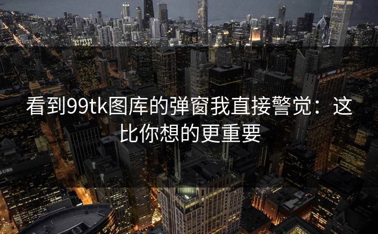 看到99tk图库的弹窗我直接警觉：这比你想的更重要