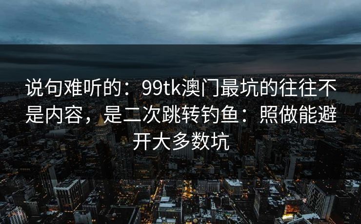 说句难听的：99tk澳门最坑的往往不是内容，是二次跳转钓鱼：照做能避开大多数坑