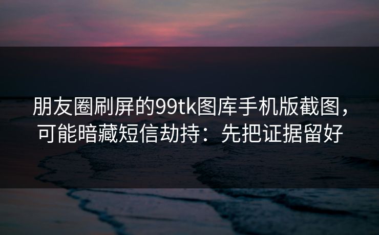 朋友圈刷屏的99tk图库手机版截图，可能暗藏短信劫持：先把证据留好
