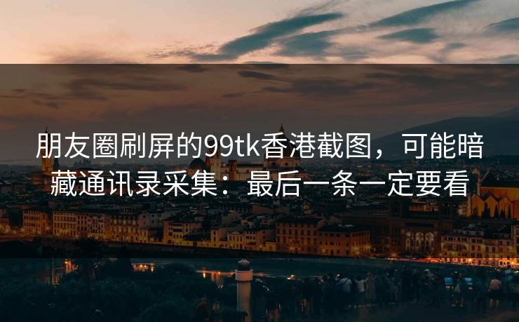 朋友圈刷屏的99tk香港截图，可能暗藏通讯录采集：最后一条一定要看