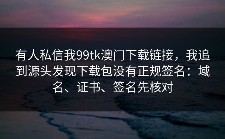 有人私信我99tk澳门下载链接，我追到源头发现下载包没有正规签名：域名、证书、签名先核对