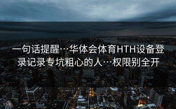 一句话提醒…华体会体育HTH设备登录记录专坑粗心的人…权限别全开 一句话提醒…华体会体育HTH设备登录记录专坑粗心的人…权限别全开