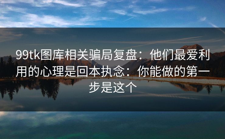 99tk图库相关骗局复盘：他们最爱利用的心理是回本执念：你能做的第一步是这个