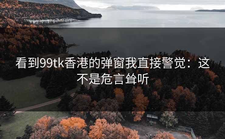 看到99tk香港的弹窗我直接警觉：这不是危言耸听