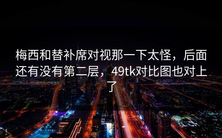 梅西和替补席对视那一下太怪，后面还有没有第二层，49tk对比图也对上了