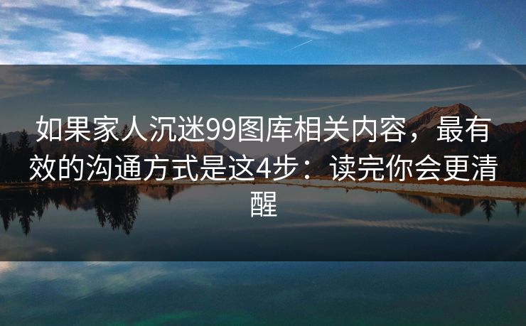 如果家人沉迷99图库相关内容，最有效的沟通方式是这4步：读完你会更清醒