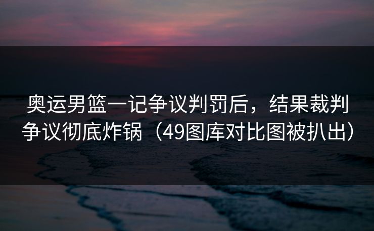 奥运男篮一记争议判罚后，结果裁判争议彻底炸锅（49图库对比图被扒出）