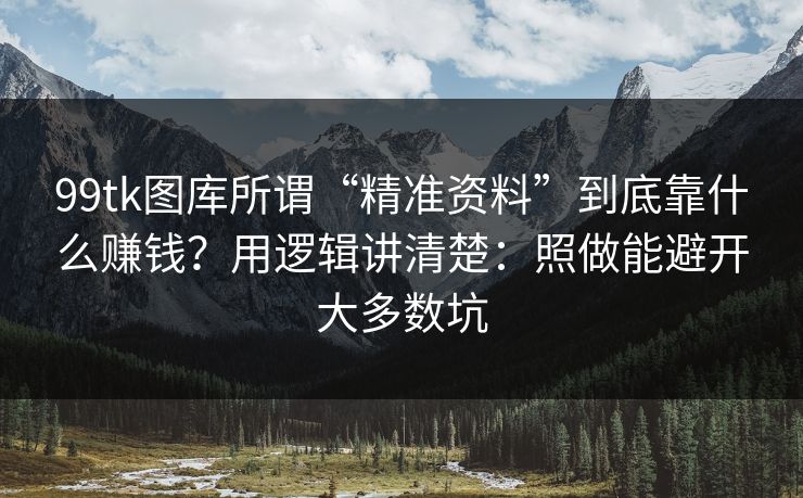 99tk图库所谓“精准资料”到底靠什么赚钱？用逻辑讲清楚：照做能避开大多数坑