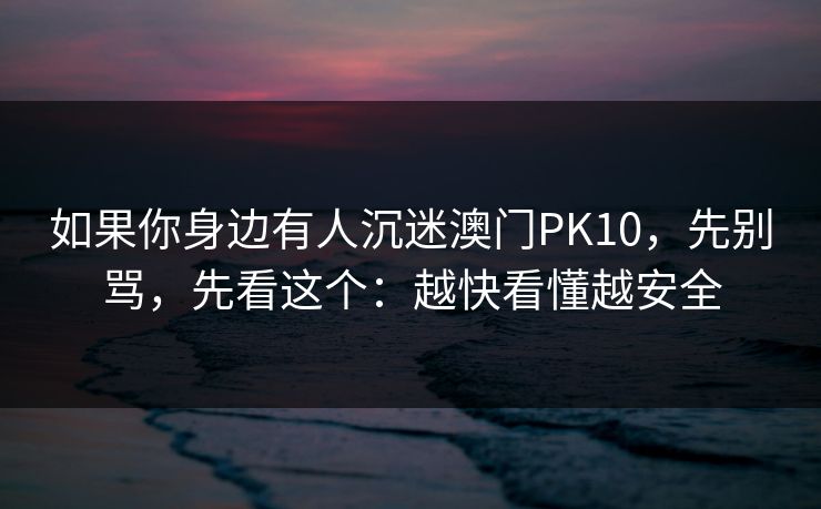 如果你身边有人沉迷澳门PK10，先别骂，先看这个：越快看懂越安全
