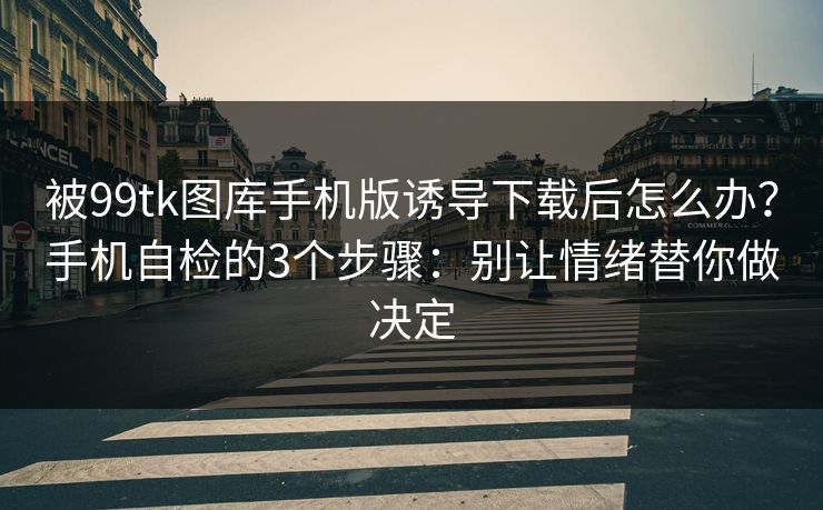 被99tk图库手机版诱导下载后怎么办？手机自检的3个步骤：别让情绪替你做决定