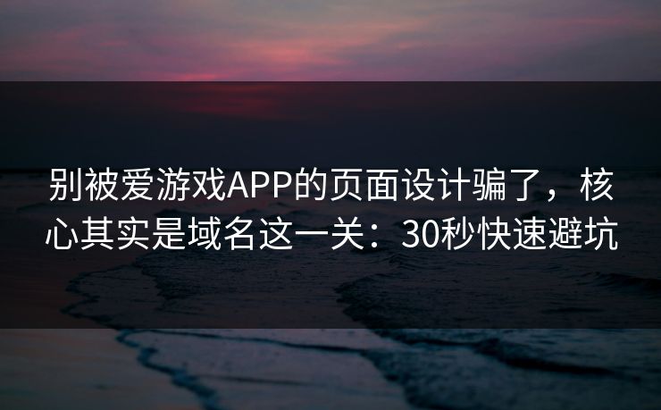 别被爱游戏APP的页面设计骗了，核心其实是域名这一关：30秒快速避坑