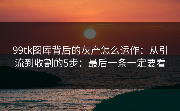 99tk图库背后的灰产怎么运作：从引流到收割的5步：最后一条一定要看