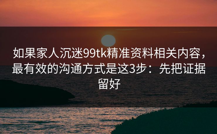 如果家人沉迷99tk精准资料相关内容，最有效的沟通方式是这3步：先把证据留好
