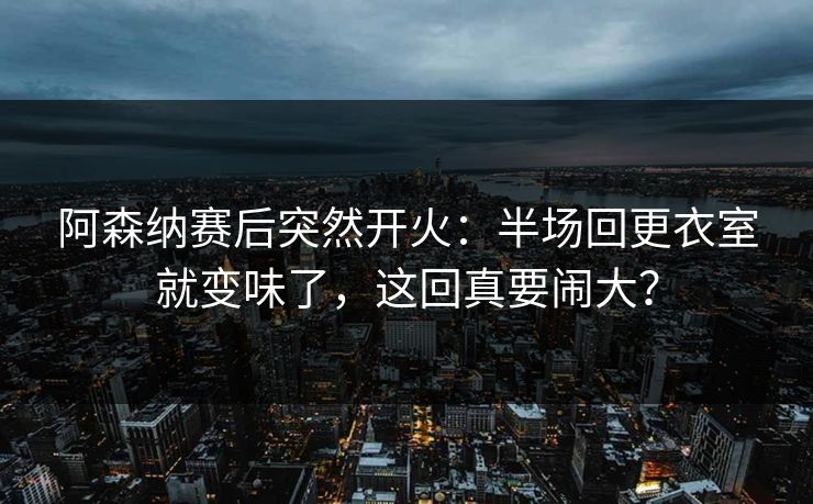 阿森纳赛后突然开火：半场回更衣室就变味了，这回真要闹大？