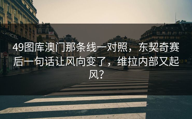 49图库澳门那条线一对照，东契奇赛后一句话让风向变了，维拉内部又起风？