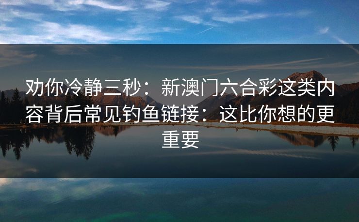 劝你冷静三秒：新澳门六合彩这类内容背后常见钓鱼链接：这比你想的更重要