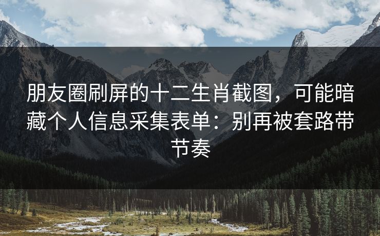 朋友圈刷屏的十二生肖截图，可能暗藏个人信息采集表单：别再被套路带节奏