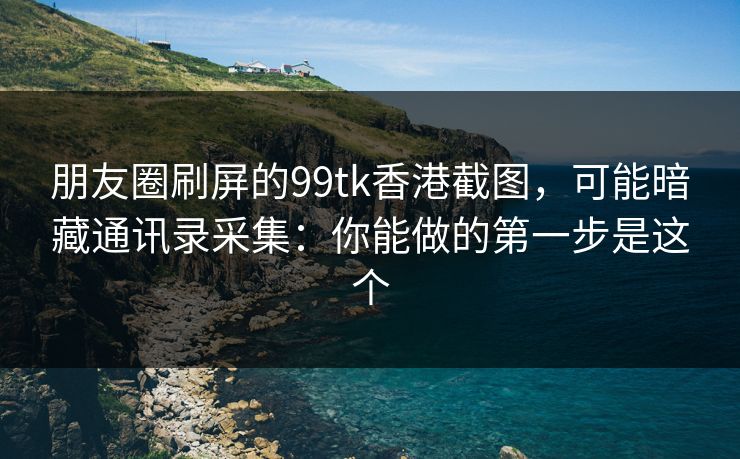 朋友圈刷屏的99tk香港截图，可能暗藏通讯录采集：你能做的第一步是这个