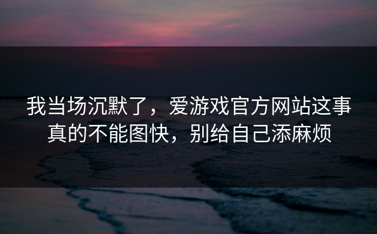 我当场沉默了，爱游戏官方网站这事真的不能图快，别给自己添麻烦