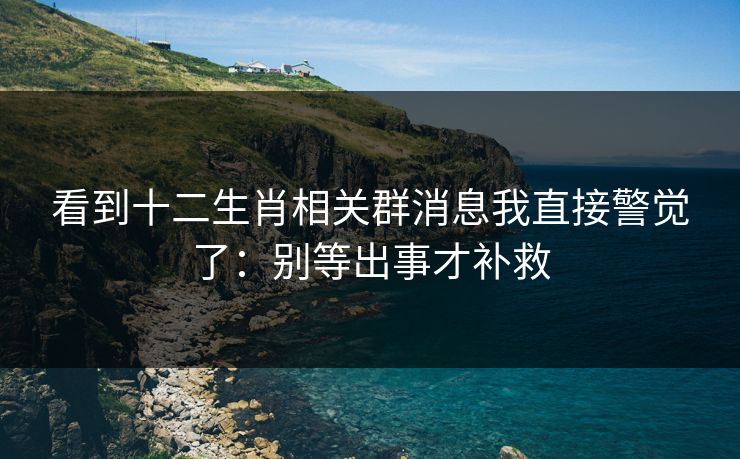 看到十二生肖相关群消息我直接警觉了:别等出事才补救 看到十二生肖相关群消息我直接警觉了:别等出事才补救