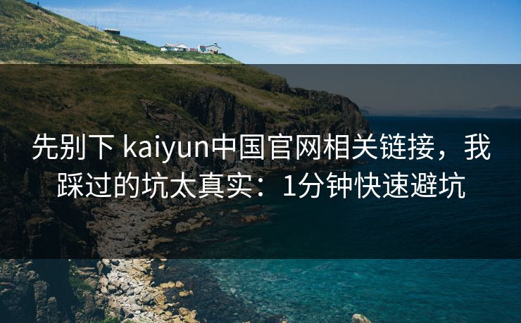 先别下 kaiyun中国官网相关链接，我踩过的坑太真实：1分钟快速避坑