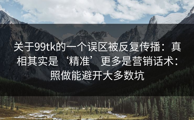 关于99tk的一个误区被反复传播：真相其实是‘精准’更多是营销话术：照做能避开大多数坑