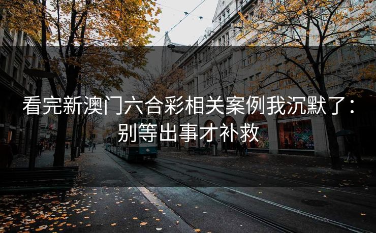 看完新澳门六合彩相关案例我沉默了：别等出事才补救