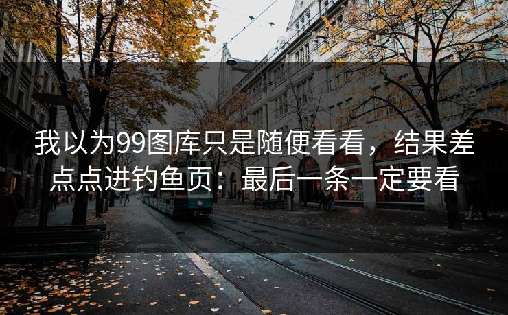 我以为99图库只是随便看看，结果差点点进钓鱼页：最后一条一定要看