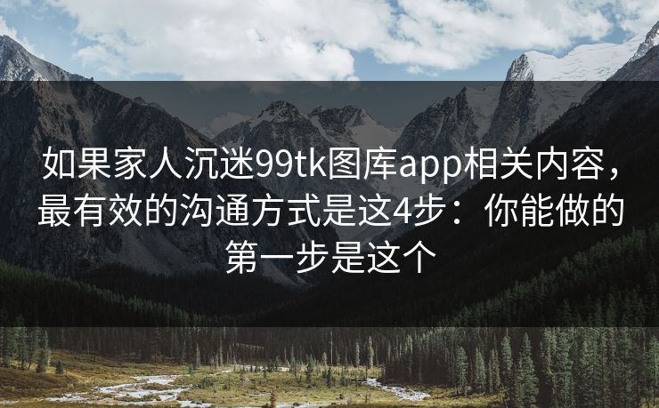 如果家人沉迷99tk图库app相关内容，最有效的沟通方式是这4步：你能做的第一步是这个