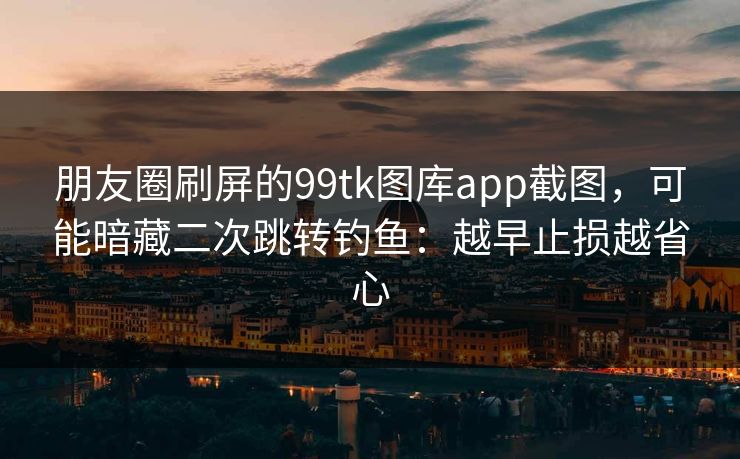朋友圈刷屏的99tk图库app截图，可能暗藏二次跳转钓鱼：越早止损越省心