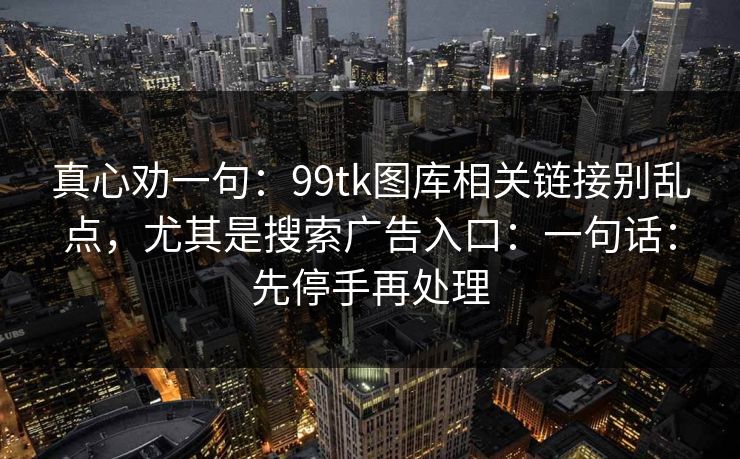 真心劝一句：99tk图库相关链接别乱点，尤其是搜索广告入口：一句话：先停手再处理